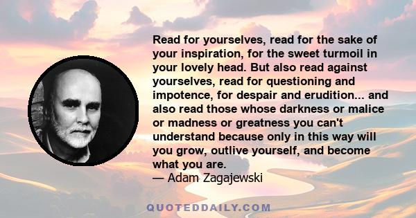 Read for yourselves, read for the sake of your inspiration, for the sweet turmoil in your lovely head. But also read against yourselves, read for questioning and impotence, for despair and erudition... and also read