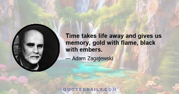 Time takes life away and gives us memory, gold with flame, black with embers.