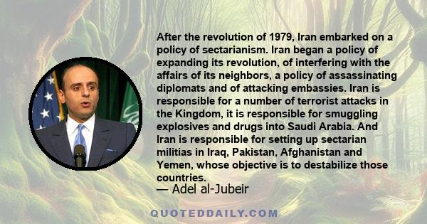 After the revolution of 1979, Iran embarked on a policy of sectarianism. Iran began a policy of expanding its revolution, of interfering with the affairs of its neighbors, a policy of assassinating diplomats and of