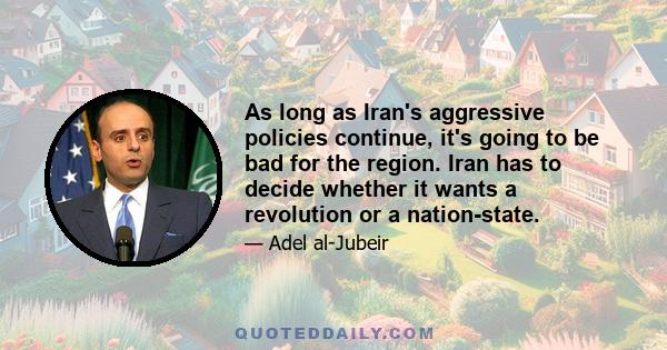 As long as Iran's aggressive policies continue, it's going to be bad for the region. Iran has to decide whether it wants a revolution or a nation-state.