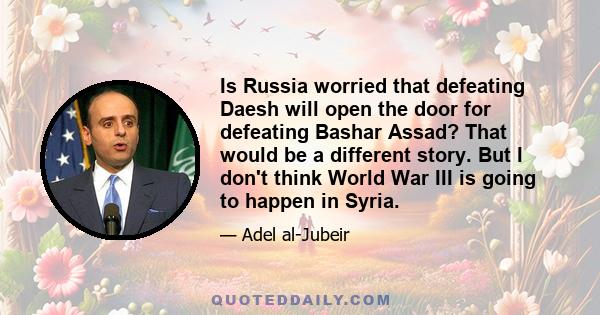 Is Russia worried that defeating Daesh will open the door for defeating Bashar Assad? That would be a different story. But I don't think World War III is going to happen in Syria.