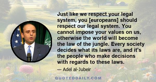 Just like we respect your legal system, you [europeans] should respect our legal system. You cannot impose your values on us, otherwise the world will become the law of the jungle. Every society decides what its laws