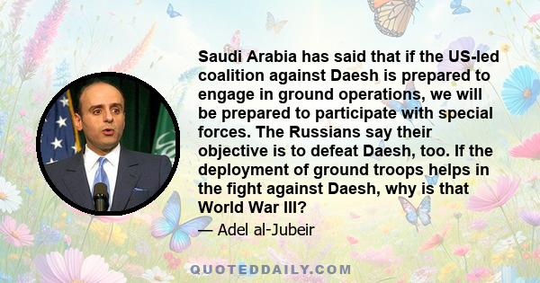 Saudi Arabia has said that if the US-led coalition against Daesh is prepared to engage in ground operations, we will be prepared to participate with special forces. The Russians say their objective is to defeat Daesh,