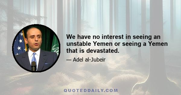 We have no interest in seeing an unstable Yemen or seeing a Yemen that is devastated.