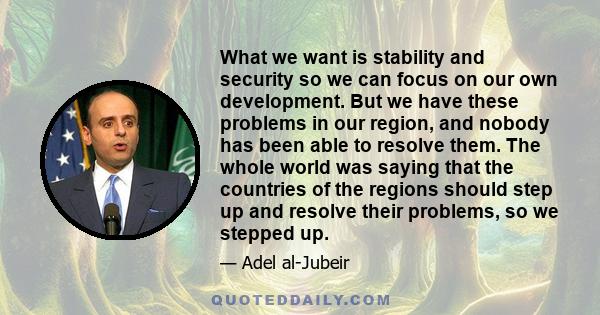 What we want is stability and security so we can focus on our own development. But we have these problems in our region, and nobody has been able to resolve them. The whole world was saying that the countries of the