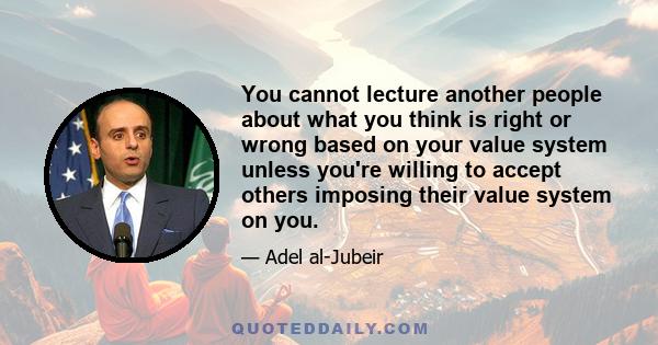 You cannot lecture another people about what you think is right or wrong based on your value system unless you're willing to accept others imposing their value system on you.