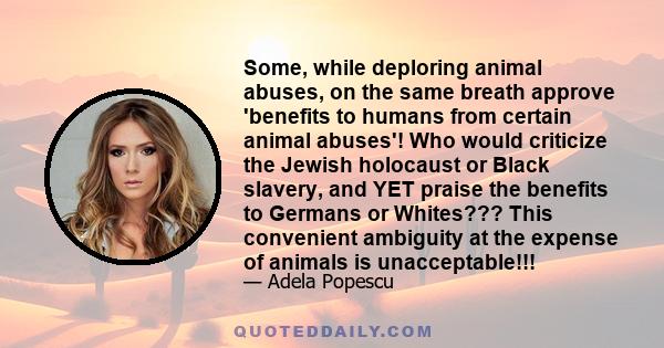 Some, while deploring animal abuses, on the same breath approve 'benefits to humans from certain animal abuses'! Who would criticize the Jewish holocaust or Black slavery, and YET praise the benefits to Germans or