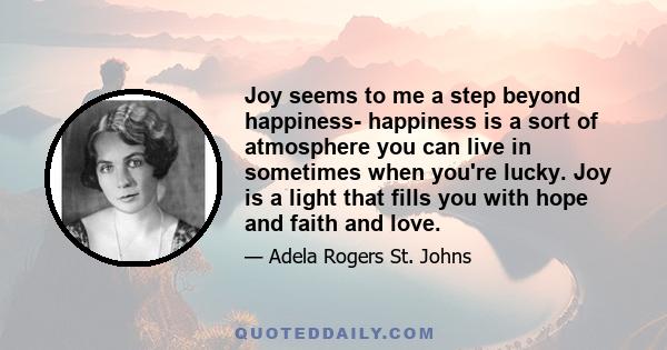 Joy seems to me a step beyond happiness- happiness is a sort of atmosphere you can live in sometimes when you're lucky. Joy is a light that fills you with hope and faith and love.