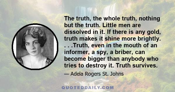 The truth, the whole truth, nothing but the truth. Little men are dissolved in it. If there is any gold, truth makes it shine more brightly. . . .Truth, even in the mouth of an informer, a spy, a briber, can become