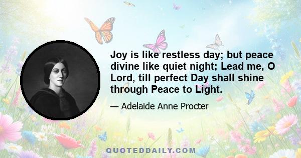 Joy is like restless day; but peace divine like quiet night; Lead me, O Lord, till perfect Day shall shine through Peace to Light.