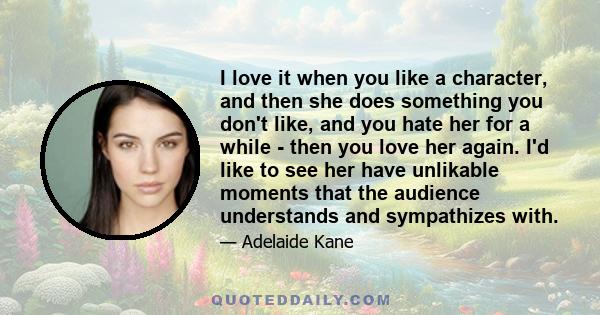 I love it when you like a character, and then she does something you don't like, and you hate her for a while - then you love her again. I'd like to see her have unlikable moments that the audience understands and