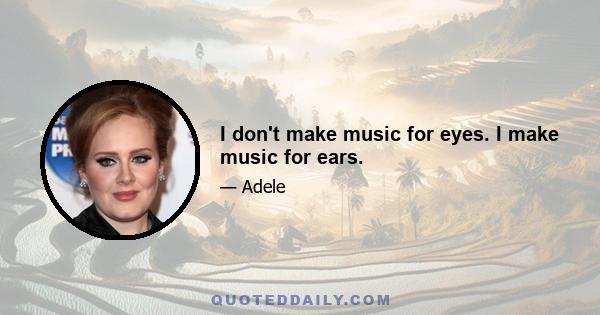 I don't make music for eyes. I make music for ears.