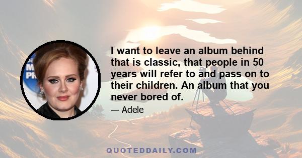 I want to leave an album behind that is classic, that people in 50 years will refer to and pass on to their children. An album that you never bored of.
