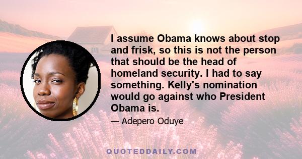 I assume Obama knows about stop and frisk, so this is not the person that should be the head of homeland security. I had to say something. Kelly's nomination would go against who President Obama is.