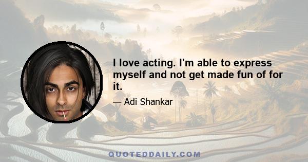 I love acting. I'm able to express myself and not get made fun of for it.