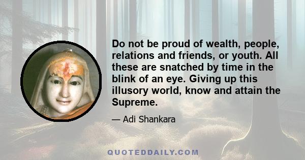 Do not be proud of wealth, people, relations and friends, or youth. All these are snatched by time in the blink of an eye. Giving up this illusory world, know and attain the Supreme.