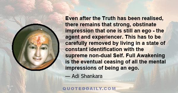 Even after the Truth has been realised, there remains that strong, obstinate impression that one is still an ego - the agent and experiencer. This has to be carefully removed by living in a state of constant