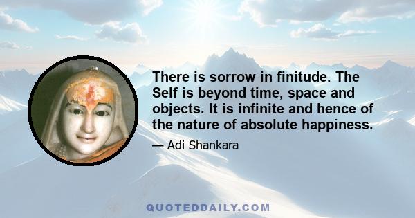 There is sorrow in finitude. The Self is beyond time, space and objects. It is infinite and hence of the nature of absolute happiness.