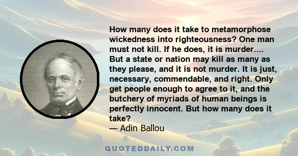 How many does it take to metamorphose wickedness into righteousness? One man must not kill. If he does, it is murder.... But a state or nation may kill as many as they please, and it is not murder. It is just,