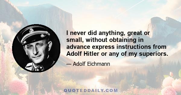 I never did anything, great or small, without obtaining in advance express instructions from Adolf Hitler or any of my superiors.