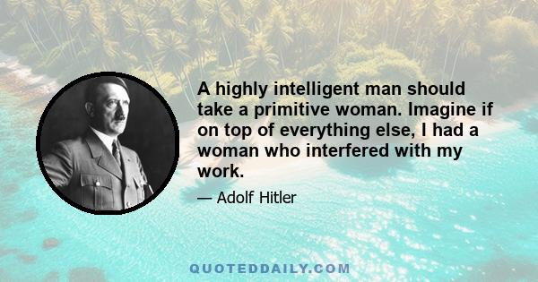 A highly intelligent man should take a primitive woman. Imagine if on top of everything else, I had a woman who interfered with my work.