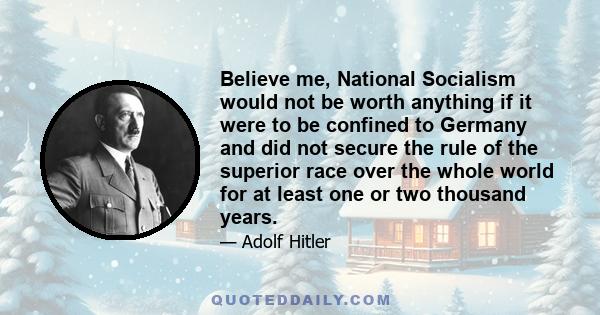 Believe me, National Socialism would not be worth anything if it were to be confined to Germany and did not secure the rule of the superior race over the whole world for at least one or two thousand years.