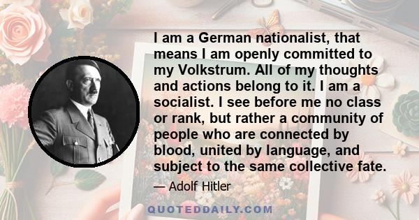 I am a German nationalist, that means I am openly committed to my Volkstrum. All of my thoughts and actions belong to it. I am a socialist. I see before me no class or rank, but rather a community of people who are