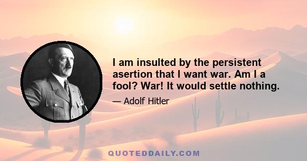 I am insulted by the persistent asertion that I want war. Am I a fool? War! It would settle nothing.