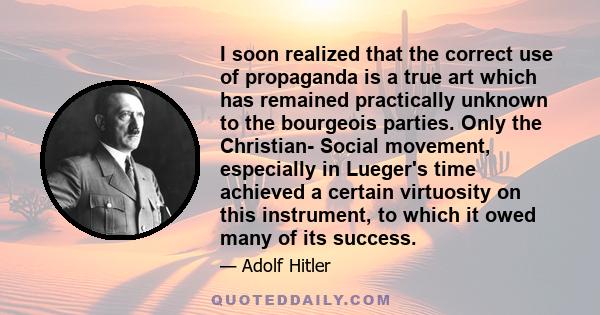 I soon realized that the correct use of propaganda is a true art which has remained practically unknown to the bourgeois parties. Only the Christian- Social movement, especially in Lueger's time achieved a certain