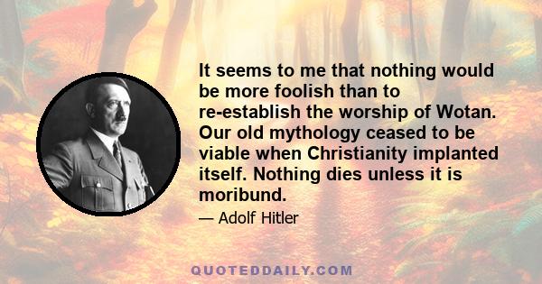 It seems to me that nothing would be more foolish than to re-establish the worship of Wotan. Our old mythology ceased to be viable when Christianity implanted itself. Nothing dies unless it is moribund.