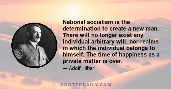 National socialism is the determination to create a new man. There will no longer exist any individual arbitrary will, nor realms in which the individual belongs to himself. The time of happiness as a private matter is