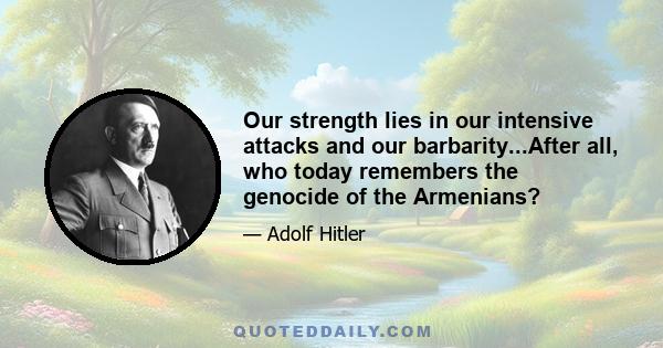 Our strength lies in our intensive attacks and our barbarity...After all, who today remembers the genocide of the Armenians?