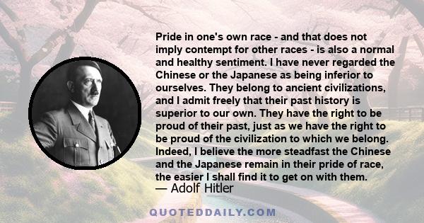 Pride in one's own race - and that does not imply contempt for other races - is also a normal and healthy sentiment. I have never regarded the Chinese or the Japanese as being inferior to ourselves. They belong to