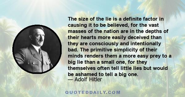 The size of the lie is a definite factor in causing it to be believed, for the vast masses of the nation are in the depths of their hearts more easily deceived than they are consciously and intentionally bad. The