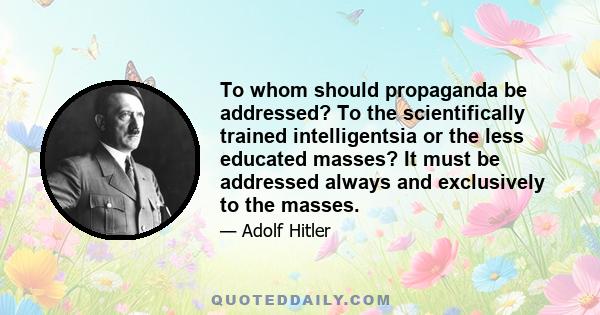 To whom should propaganda be addressed? To the scientifically trained intelligentsia or the less educated masses? It must be addressed always and exclusively to the masses.