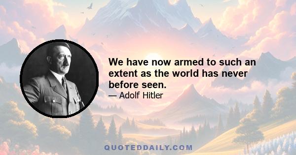 We have now armed to such an extent as the world has never before seen.