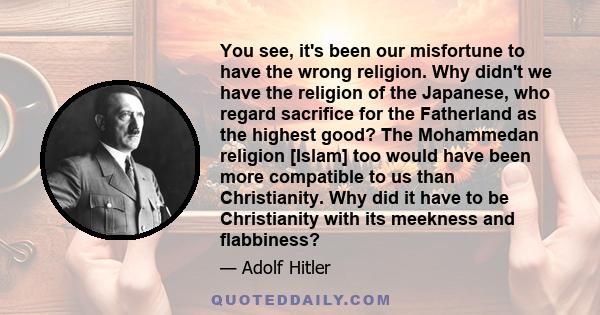 You see, it's been our misfortune to have the wrong religion. Why didn't we have the religion of the Japanese, who regard sacrifice for the Fatherland as the highest good? The Mohammedan religion [Islam] too would have