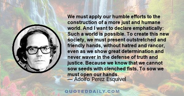 We must apply our humble efforts to the construction of a more just and humane world. And I want to declare emphatically: Such a world is possible. To create this new society, we must present outstretched and friendly