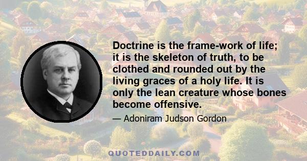 Doctrine is the frame-work of life; it is the skeleton of truth, to be clothed and rounded out by the living graces of a holy life. It is only the lean creature whose bones become offensive.