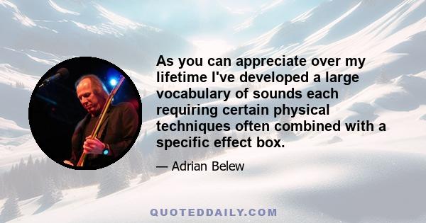 As you can appreciate over my lifetime I've developed a large vocabulary of sounds each requiring certain physical techniques often combined with a specific effect box.