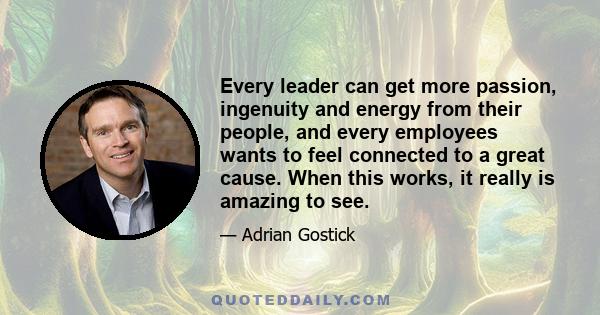 Every leader can get more passion, ingenuity and energy from their people, and every employees wants to feel connected to a great cause. When this works, it really is amazing to see.