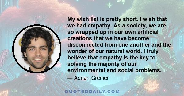 My wish list is pretty short. I wish that we had empathy. As a society, we are so wrapped up in our own artificial creations that we have become disconnected from one another and the wonder of our natural world. I truly 