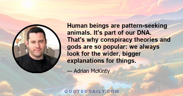 Human beings are pattern-seeking animals. It's part of our DNA. That's why conspiracy theories and gods are so popular: we always look for the wider, bigger explanations for things.