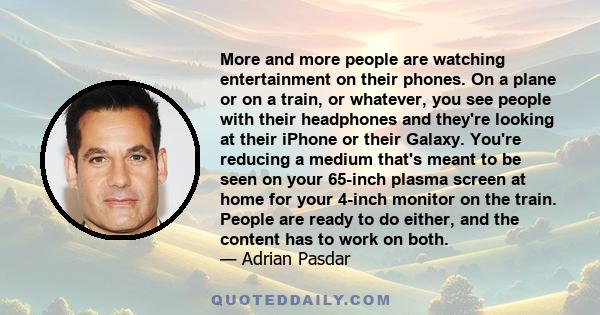 More and more people are watching entertainment on their phones. On a plane or on a train, or whatever, you see people with their headphones and they're looking at their iPhone or their Galaxy. You're reducing a medium