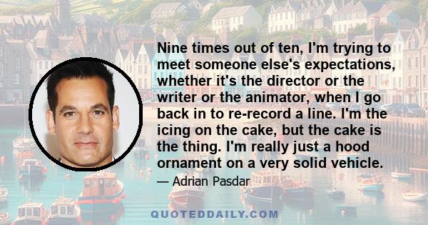 Nine times out of ten, I'm trying to meet someone else's expectations, whether it's the director or the writer or the animator, when I go back in to re-record a line. I'm the icing on the cake, but the cake is the