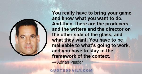 You really have to bring your game and know what you want to do. And then, there are the producers and the writers and the director on the other side of the glass, and what they want. You have to be malleable to what's