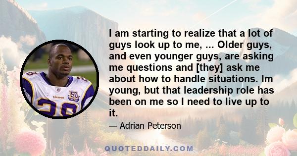 I am starting to realize that a lot of guys look up to me, ... Older guys, and even younger guys, are asking me questions and [they] ask me about how to handle situations. Im young, but that leadership role has been on