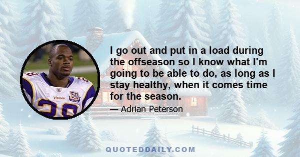 I go out and put in a load during the offseason so I know what I'm going to be able to do, as long as I stay healthy, when it comes time for the season.