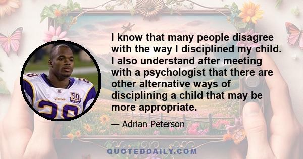 I know that many people disagree with the way I disciplined my child. I also understand after meeting with a psychologist that there are other alternative ways of disciplining a child that may be more appropriate.