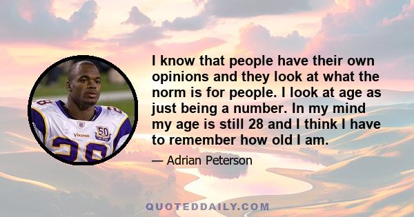 I know that people have their own opinions and they look at what the norm is for people. I look at age as just being a number. In my mind my age is still 28 and I think I have to remember how old I am.